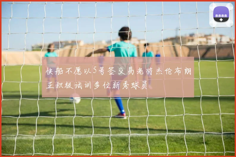 快船不愿以5号签交易老将杰伦布朗正积极试训多位新秀球员