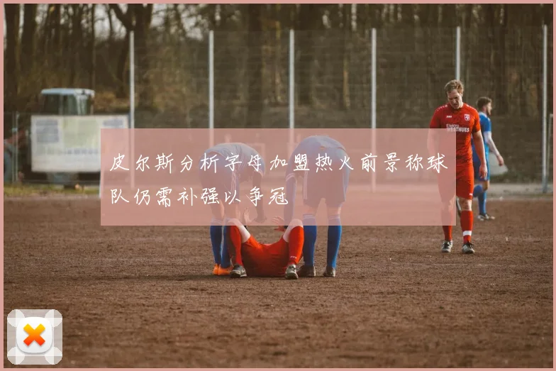皮尔斯分析字母加盟热火前景称球队仍需补强以争冠