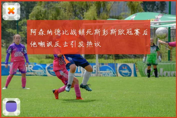 阿森纳德比战锁死斯彭斯欧冠赛后他嘲讽反击引发热议
