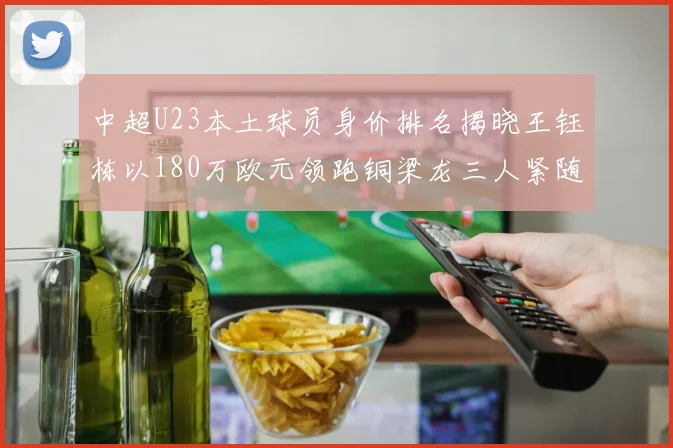 中超U23本土球员身价排名揭晓王钰栋以180万欧元领跑铜梁龙三人紧随其后