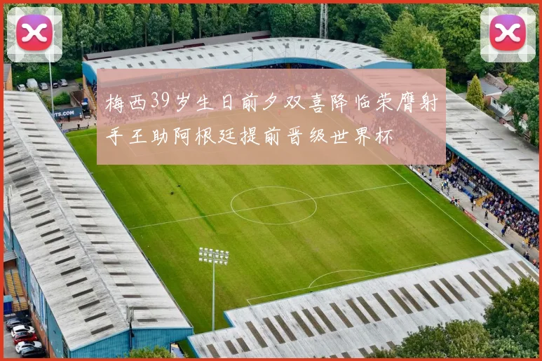 梅西39岁生日前夕双喜降临荣膺射手王助阿根廷提前晋级世界杯