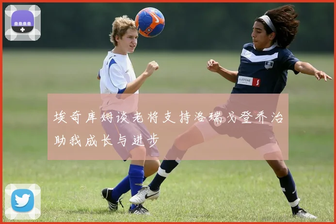 埃奇库姆谈老将支持洛瑞戈登乔治助我成长与进步