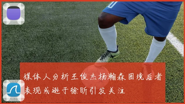 媒体人分析王俊杰杨瀚森困境后者表现或逊于徐昕引发关注