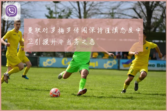 曼联对罗梅罗传闻保持谨慎态度中卫引援并非当务之急