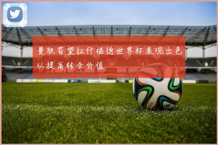 曼联寄望拉什福德世界杯表现出色以提高转会价值