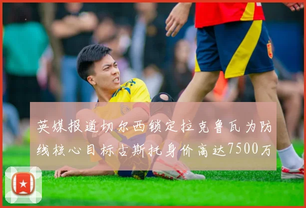 英媒报道切尔西锁定拉克鲁瓦为防线核心目标古斯托身价高达7500万镑